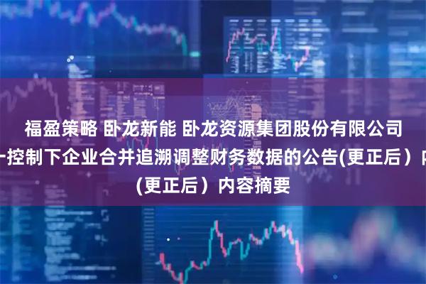 福盈策略 卧龙新能 卧龙资源集团股份有限公司关于同一控制下企业合并追溯调整财务数据的公告(更正后）内容摘要